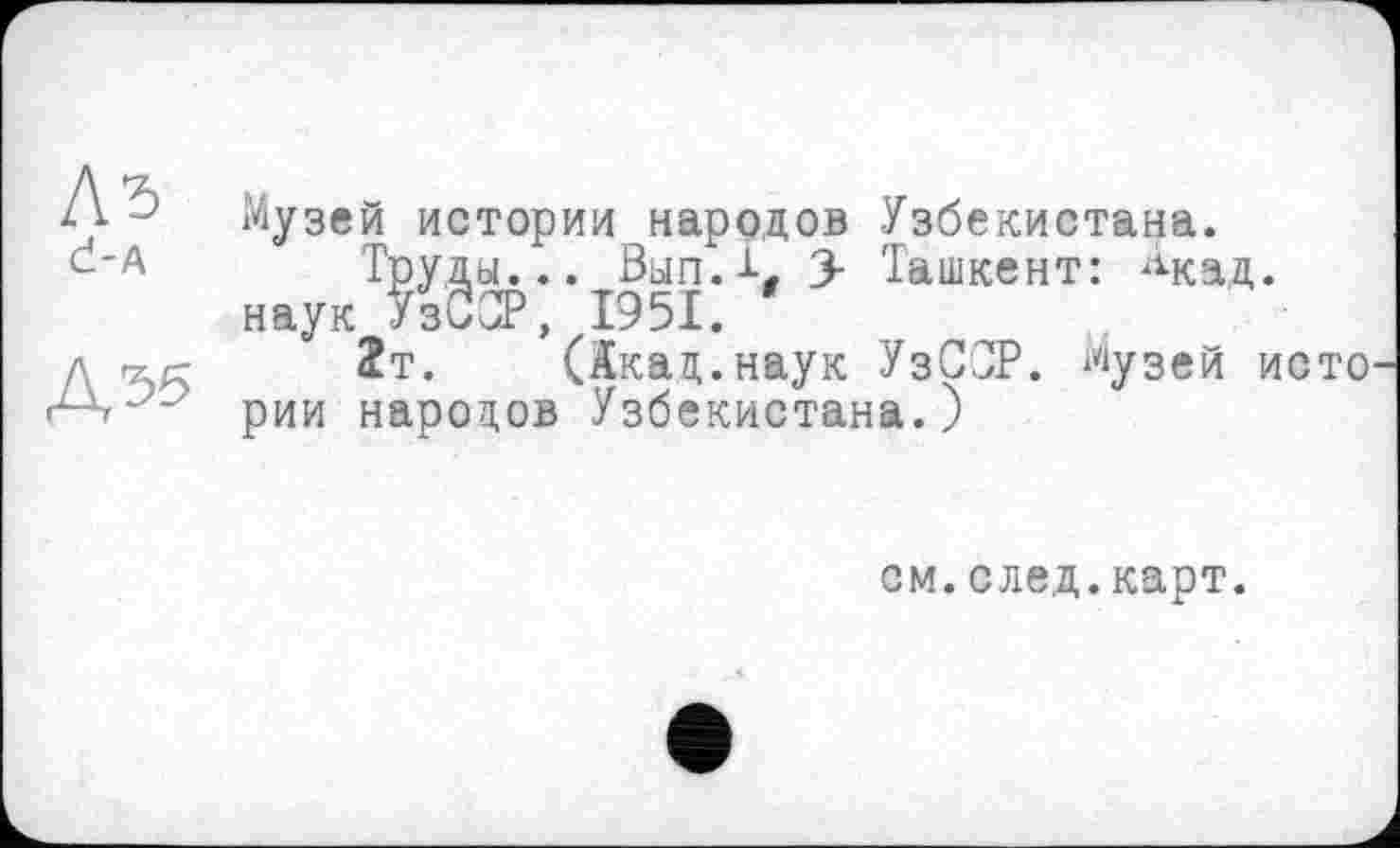 ﻿Л5 Ć-A
ДЭ5
Музей истории народов Узбекистана.
Труды... 0ып.1, 3- Ташкент: ^кад. наук УзССР, 1951.
2т. (Акад.наук УзССР. Музей исто рии народов Узбекистана.)
см.след.карт.